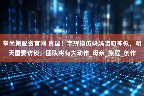 掌尚策配资官网 真逗！宇辉模仿妈妈唠叨神似，明天重要访谈，团队将有大动作_母亲_旅程_创作