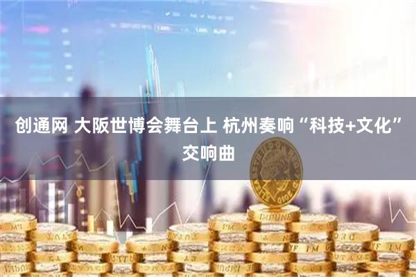 创通网 大阪世博会舞台上 杭州奏响“科技+文化”交响曲