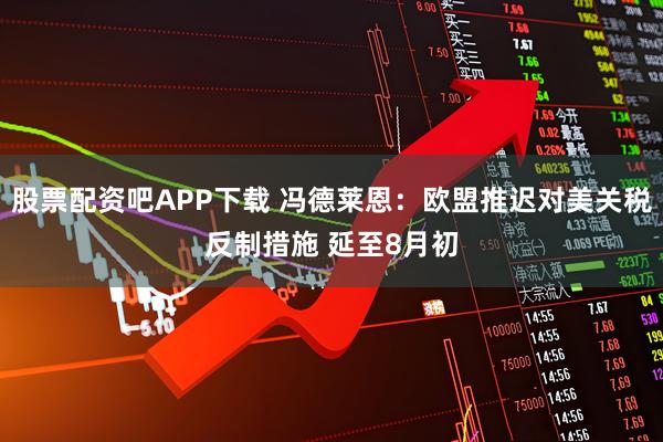 股票配资吧APP下载 冯德莱恩：欧盟推迟对美关税反制措施 延至8月初