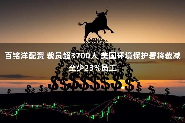 百铭洋配资 裁员超3700人 美国环境保护署将裁减至少23%员工