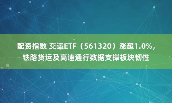 配资指数 交运ETF（561320）涨超1.0%，铁路货运及高速通行数据支撑板块韧性