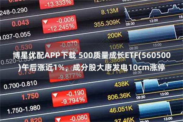 博星优配APP下载 500质量成长ETF(560500)午后涨近1%，成分股大唐发电10cm涨停