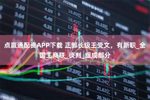 点赢通配资APP下载 正部长级王受文，有新职_全国工商联_谈判_组成部分
