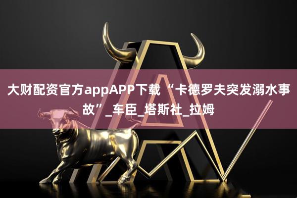 大财配资官方appAPP下载 “卡德罗夫突发溺水事故”_车臣_塔斯社_拉姆