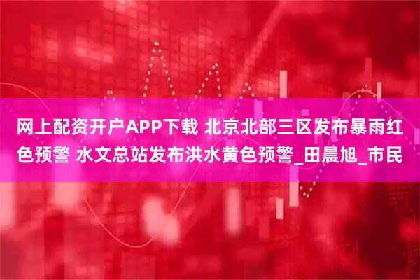网上配资开户APP下载 北京北部三区发布暴雨红色预警 水文总站发布洪水黄色预警_田晨旭_市民