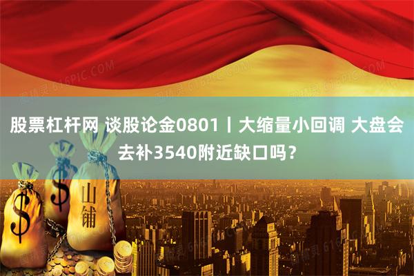 股票杠杆网 谈股论金0801丨大缩量小回调 大盘会去补3540附近缺口吗？