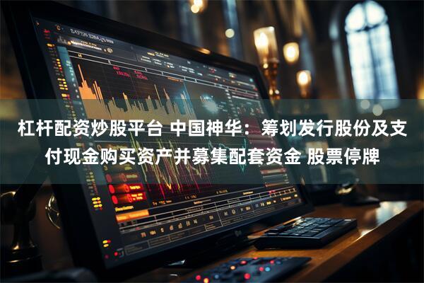 杠杆配资炒股平台 中国神华：筹划发行股份及支付现金购买资产并募集配套资金 股票停牌