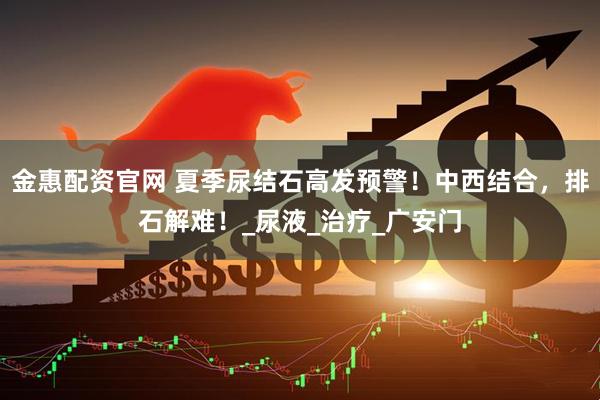金惠配资官网 夏季尿结石高发预警！中西结合，排石解难！_尿液_治疗_广安门