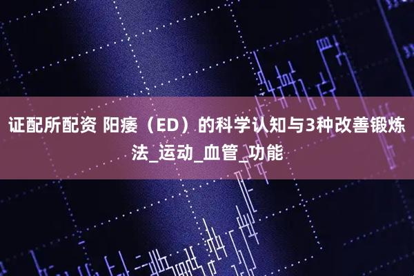 证配所配资 阳痿（ED）的科学认知与3种改善锻炼法_运动_血管_功能