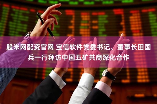 股米网配资官网 宝信软件党委书记、董事长田国兵一行拜访中国五矿共商深化合作