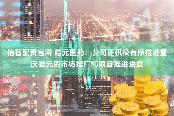 信智配资官网 皓元医药：公司正积极有序推进重庆皓元的市场推广和项目推进进度