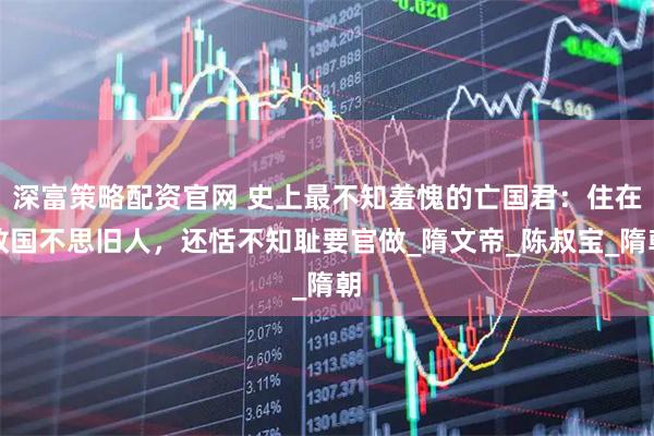 深富策略配资官网 史上最不知羞愧的亡国君：住在敌国不思旧人，还恬不知耻要官做_隋文帝_陈叔宝_隋朝