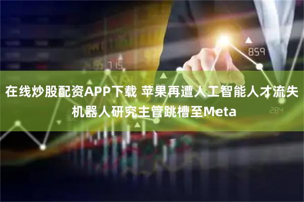 在线炒股配资APP下载 苹果再遭人工智能人才流失 机器人研究主管跳槽至Meta
