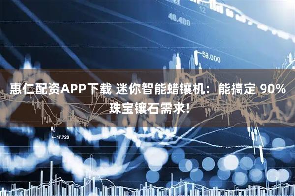 惠仁配资APP下载 迷你智能蜡镶机：能搞定 90% 珠宝镶石需求!