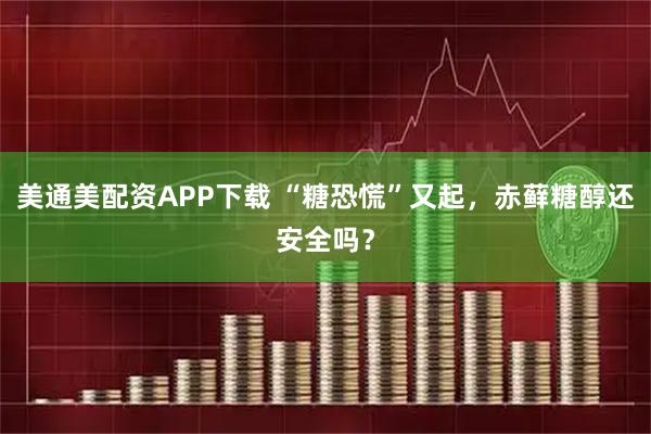 美通美配资APP下载 “糖恐慌”又起，赤藓糖醇还安全吗？