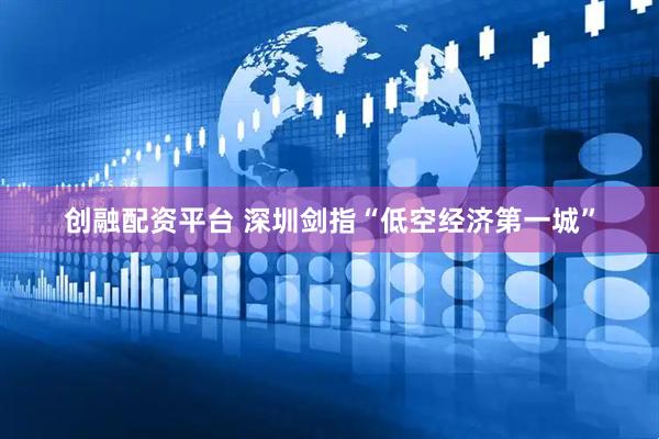 创融配资平台 深圳剑指“低空经济第一城”