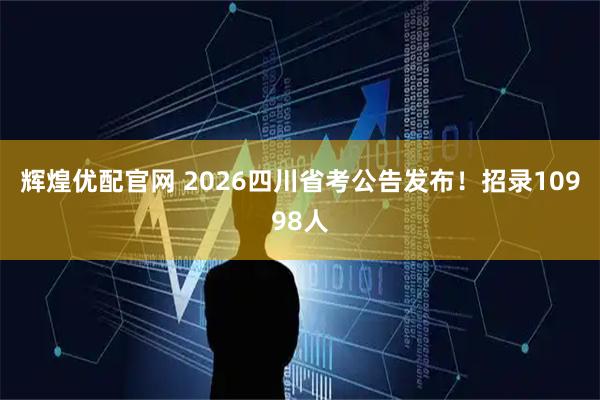 辉煌优配官网 2026四川省考公告发布！招录10998人