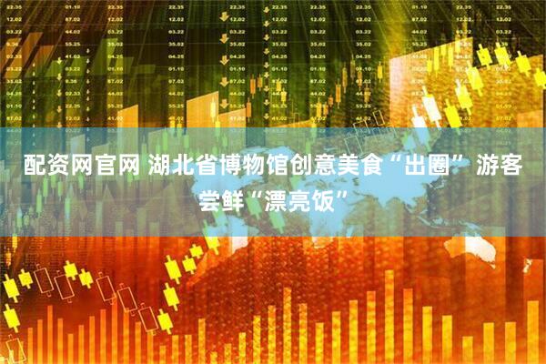 配资网官网 湖北省博物馆创意美食“出圈” 游客尝鲜“漂亮饭”