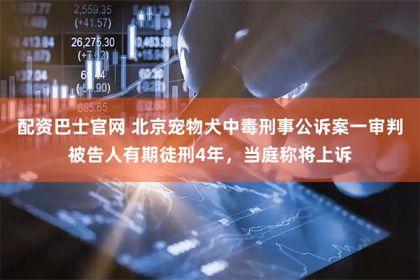 配资巴士官网 北京宠物犬中毒刑事公诉案一审判被告人有期徒刑4年，当庭称将上诉