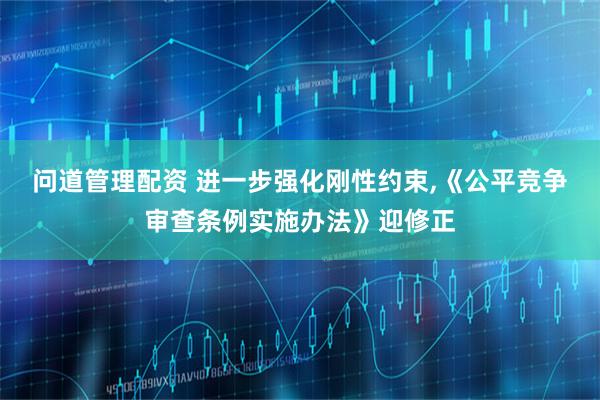 问道管理配资 进一步强化刚性约束,《公平竞争审查条例实施办法》迎修正