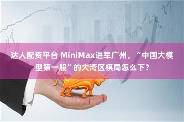 达人配资平台 MiniMax进军广州，“中国大模型第一股”的大湾区棋局怎么下？