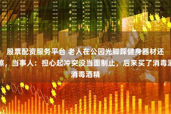 股票配资服务平台 老人在公园光脚踩健身器材还摩擦，当事人：担心起冲突没当面制止，后来买了消毒酒精