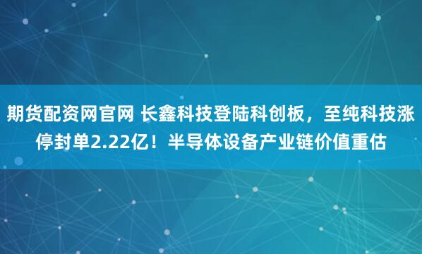 期货配资网官网 长鑫科技登陆科创板，至纯科技涨停封单2.22亿！半导体设备产业链价值重估
