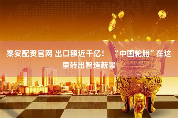 秦安配资官网 出口额近千亿！  “中国轮胎”在这里转出智造新景